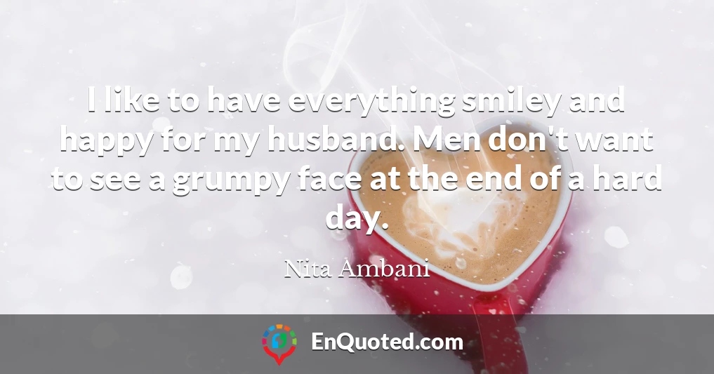 I like to have everything smiley and happy for my husband. Men don't want to see a grumpy face at the end of a hard day.