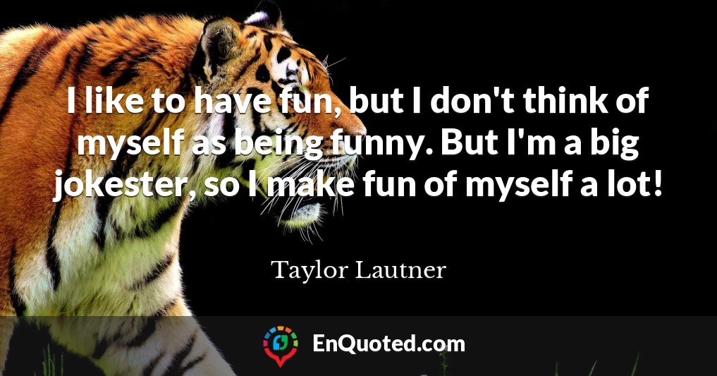 I like to have fun, but I don't think of myself as being funny. But I'm a big jokester, so I make fun of myself a lot!