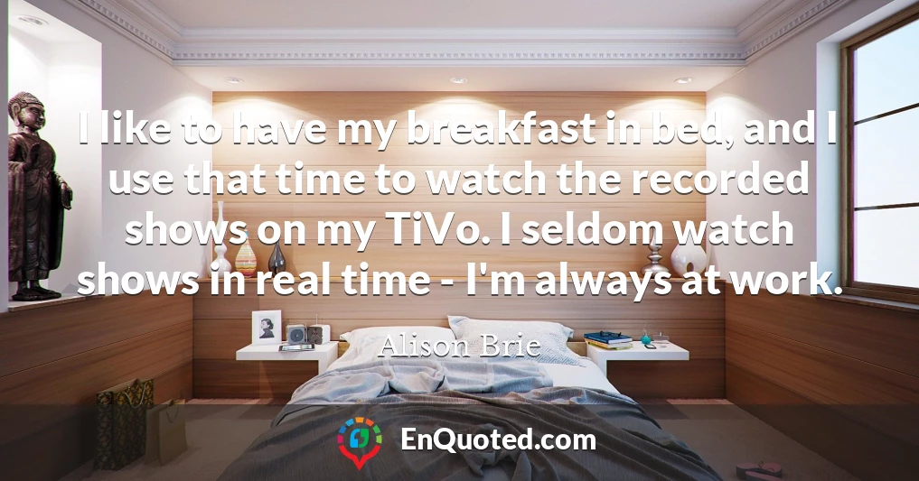 I like to have my breakfast in bed, and I use that time to watch the recorded shows on my TiVo. I seldom watch shows in real time - I'm always at work.