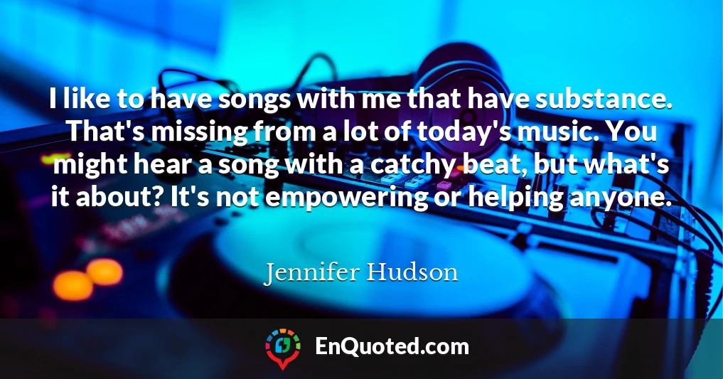 I like to have songs with me that have substance. That's missing from a lot of today's music. You might hear a song with a catchy beat, but what's it about? It's not empowering or helping anyone.
