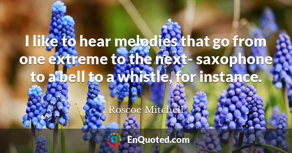 I like to hear melodies that go from one extreme to the next- saxophone to a bell to a whistle, for instance.