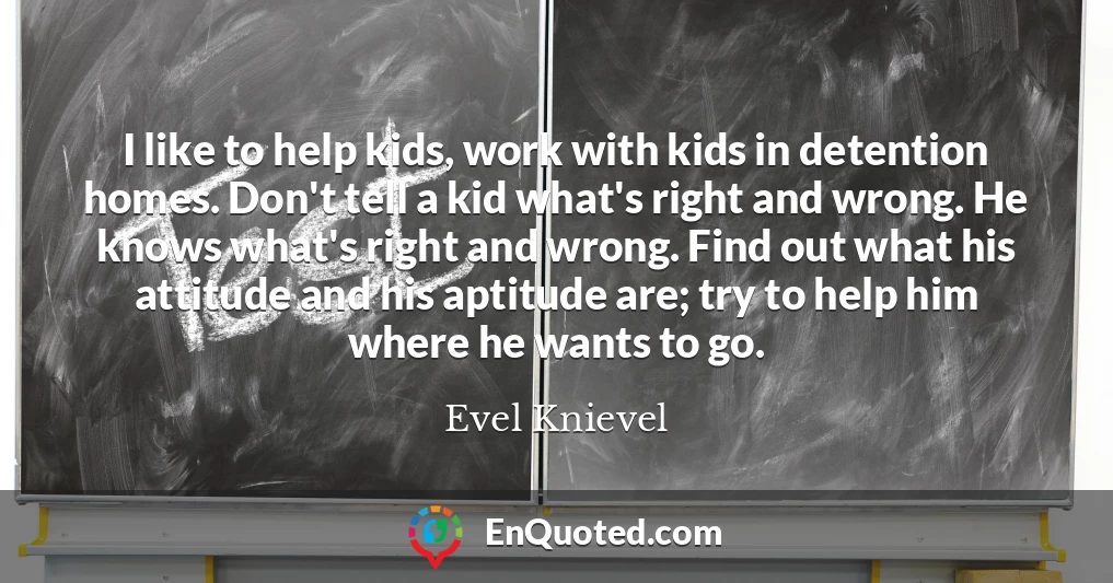 I like to help kids, work with kids in detention homes. Don't tell a kid what's right and wrong. He knows what's right and wrong. Find out what his attitude and his aptitude are; try to help him where he wants to go.
