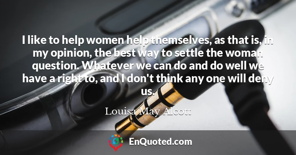I like to help women help themselves, as that is, in my opinion, the best way to settle the woman question. Whatever we can do and do well we have a right to, and I don't think any one will deny us.