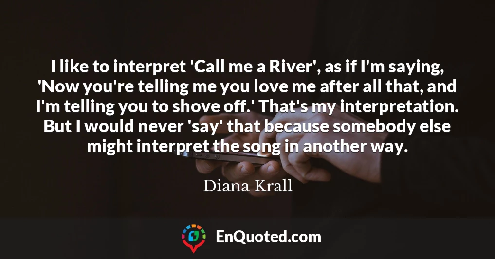 I like to interpret 'Call me a River', as if I'm saying, 'Now you're telling me you love me after all that, and I'm telling you to shove off.' That's my interpretation. But I would never 'say' that because somebody else might interpret the song in another way.