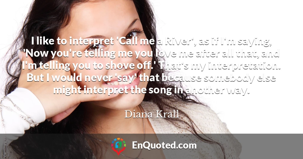 I like to interpret 'Call me a River', as if I'm saying, 'Now you're telling me you love me after all that, and I'm telling you to shove off.' That's my interpretation. But I would never 'say' that because somebody else might interpret the song in another way.