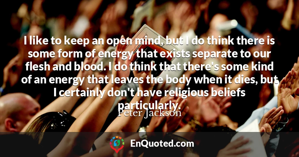 I like to keep an open mind, but I do think there is some form of energy that exists separate to our flesh and blood. I do think that there's some kind of an energy that leaves the body when it dies, but I certainly don't have religious beliefs particularly.