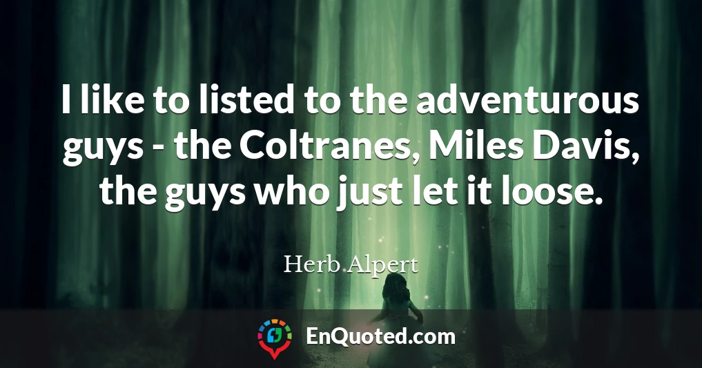 I like to listed to the adventurous guys - the Coltranes, Miles Davis, the guys who just let it loose.