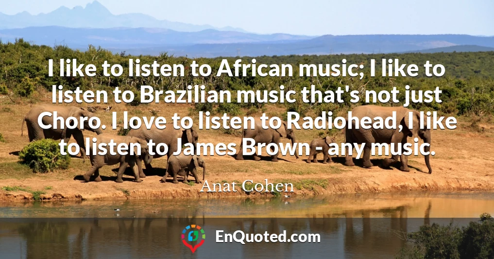 I like to listen to African music; I like to listen to Brazilian music that's not just Choro. I love to listen to Radiohead, I like to listen to James Brown - any music.