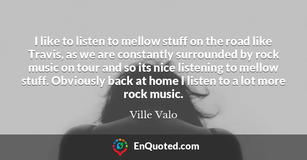 I like to listen to mellow stuff on the road like Travis, as we are constantly surrounded by rock music on tour and so its nice listening to mellow stuff. Obviously back at home I listen to a lot more rock music.