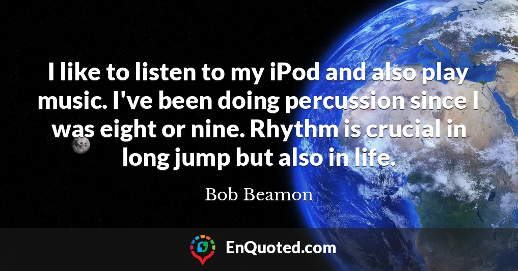 I like to listen to my iPod and also play music. I've been doing percussion since I was eight or nine. Rhythm is crucial in long jump but also in life.