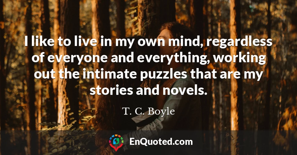 I like to live in my own mind, regardless of everyone and everything, working out the intimate puzzles that are my stories and novels.