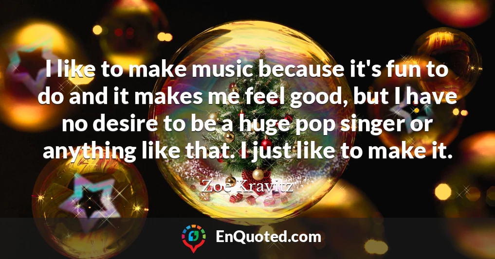 I like to make music because it's fun to do and it makes me feel good, but I have no desire to be a huge pop singer or anything like that. I just like to make it.