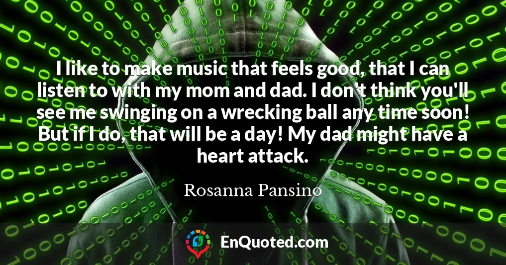 I like to make music that feels good, that I can listen to with my mom and dad. I don't think you'll see me swinging on a wrecking ball any time soon! But if I do, that will be a day! My dad might have a heart attack.