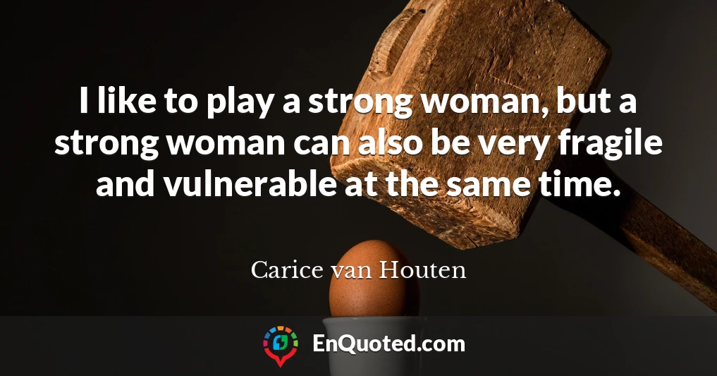 I like to play a strong woman, but a strong woman can also be very fragile and vulnerable at the same time.