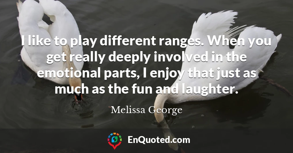 I like to play different ranges. When you get really deeply involved in the emotional parts, I enjoy that just as much as the fun and laughter.