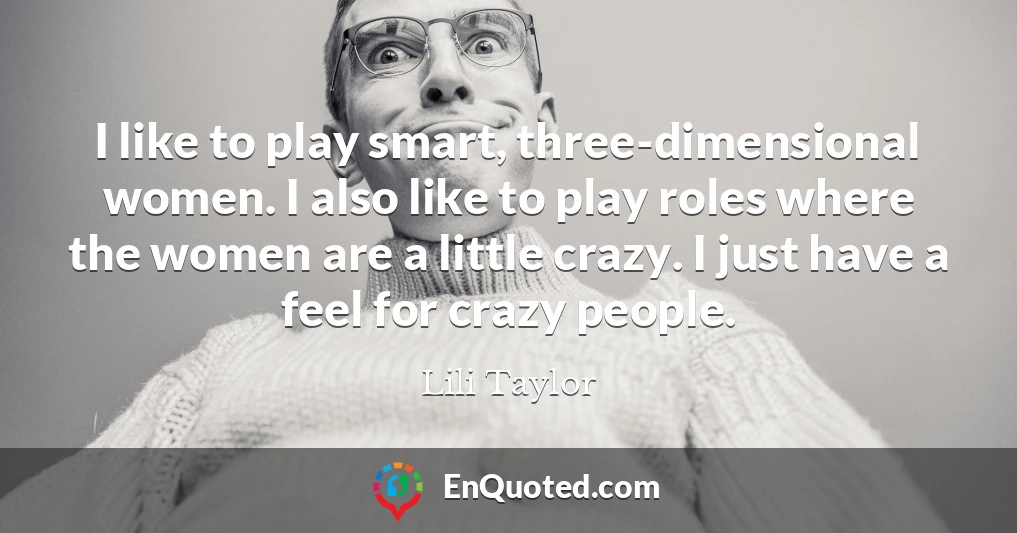 I like to play smart, three-dimensional women. I also like to play roles where the women are a little crazy. I just have a feel for crazy people.