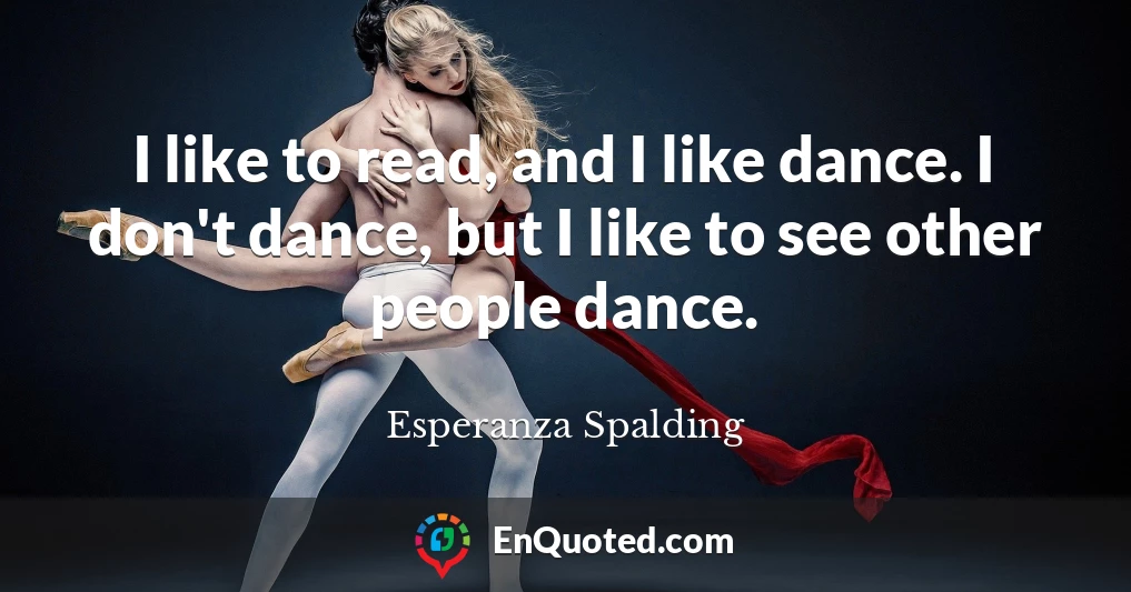 I like to read, and I like dance. I don't dance, but I like to see other people dance.