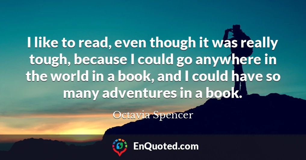 I like to read, even though it was really tough, because I could go anywhere in the world in a book, and I could have so many adventures in a book.