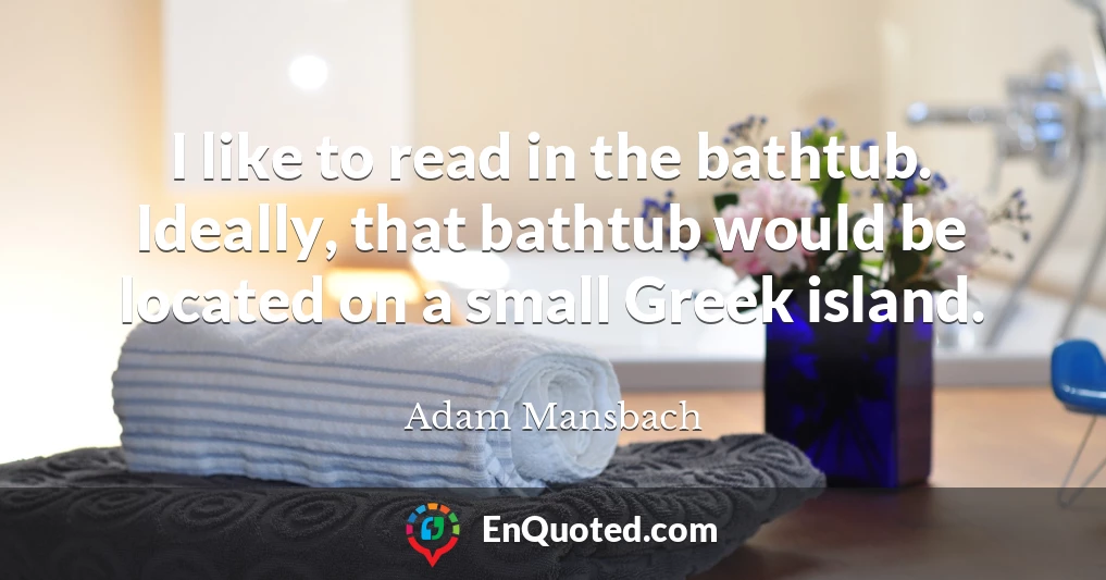 I like to read in the bathtub. Ideally, that bathtub would be located on a small Greek island.