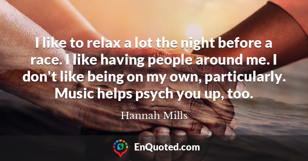 I like to relax a lot the night before a race. I like having people around me. I don't like being on my own, particularly. Music helps psych you up, too.