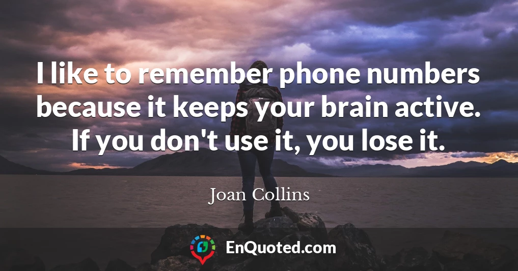 I like to remember phone numbers because it keeps your brain active. If you don't use it, you lose it.