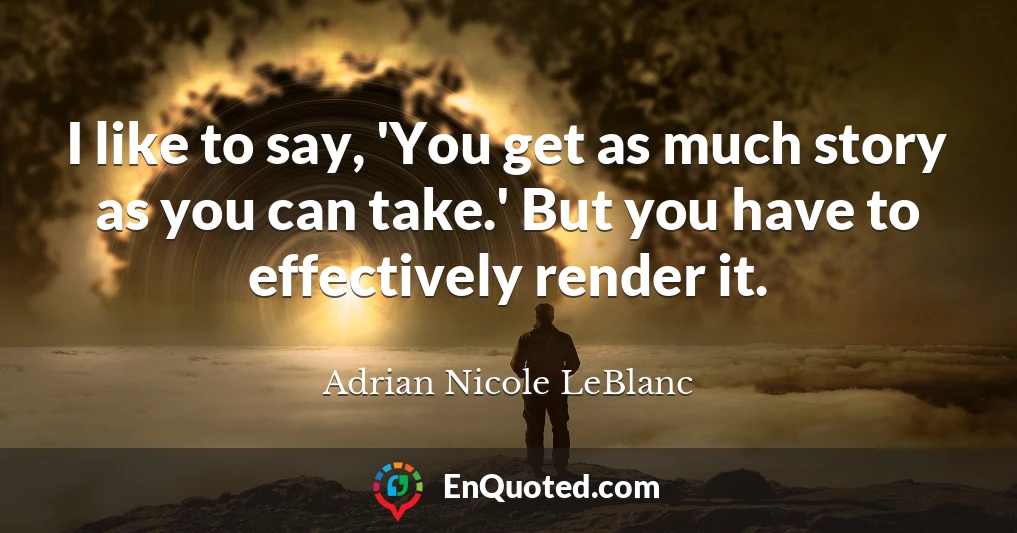 I like to say, 'You get as much story as you can take.' But you have to effectively render it.