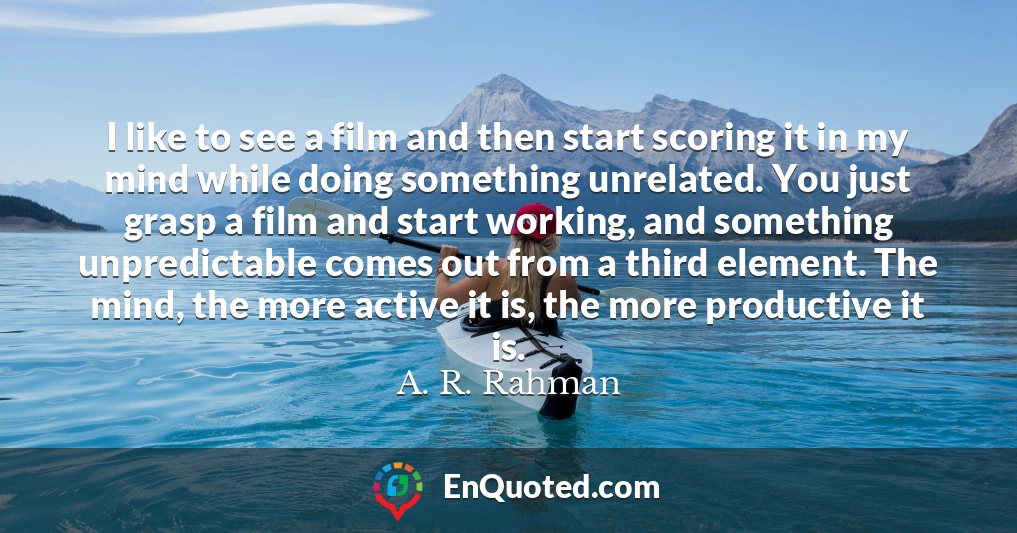 I like to see a film and then start scoring it in my mind while doing something unrelated. You just grasp a film and start working, and something unpredictable comes out from a third element. The mind, the more active it is, the more productive it is.