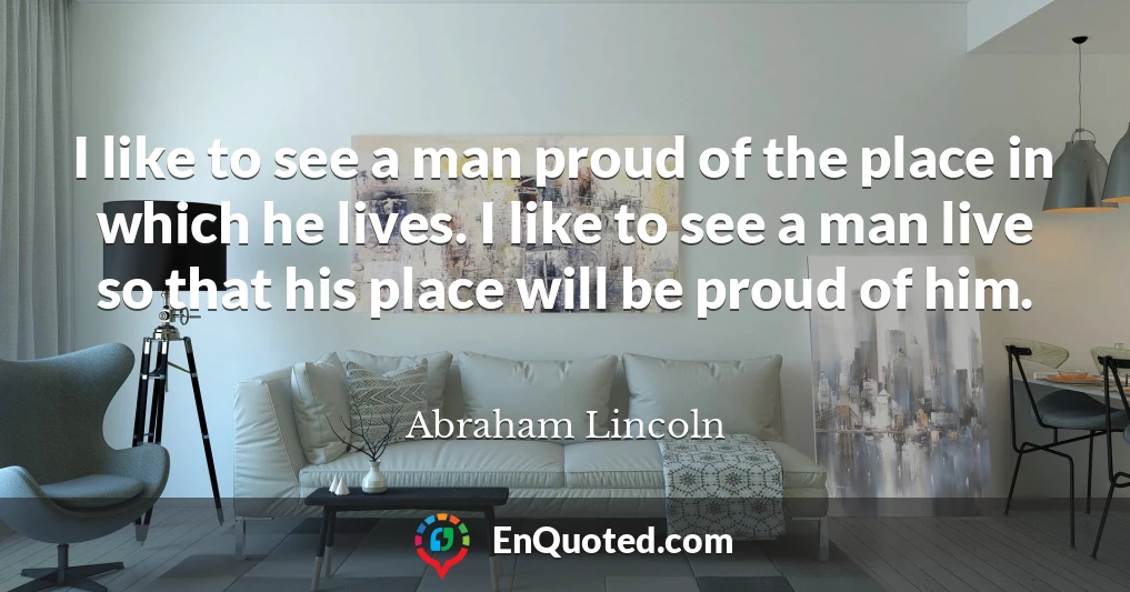 I like to see a man proud of the place in which he lives. I like to see a man live so that his place will be proud of him.