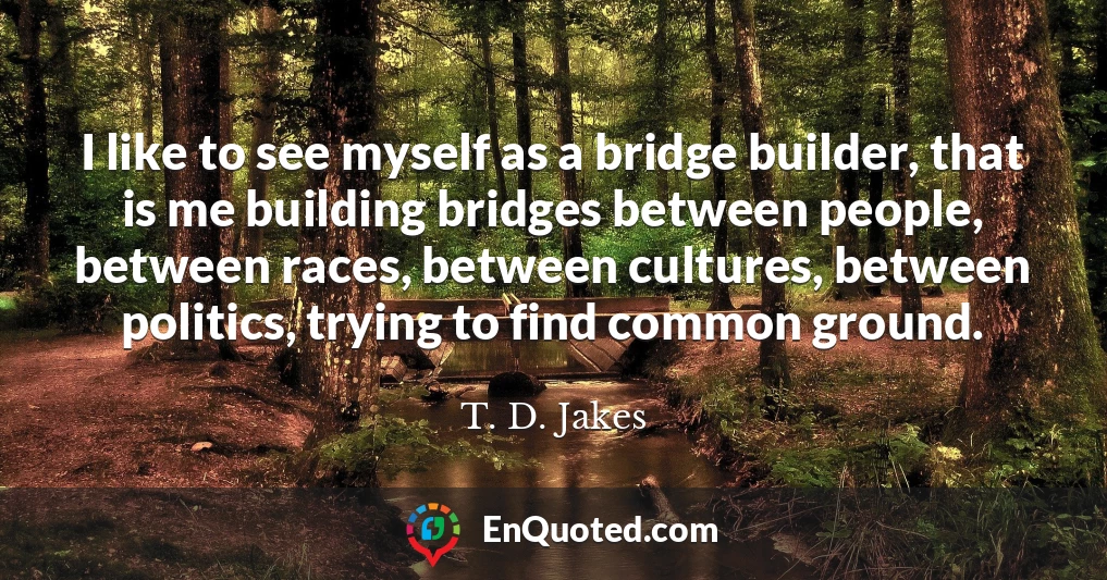 I like to see myself as a bridge builder, that is me building bridges between people, between races, between cultures, between politics, trying to find common ground.
