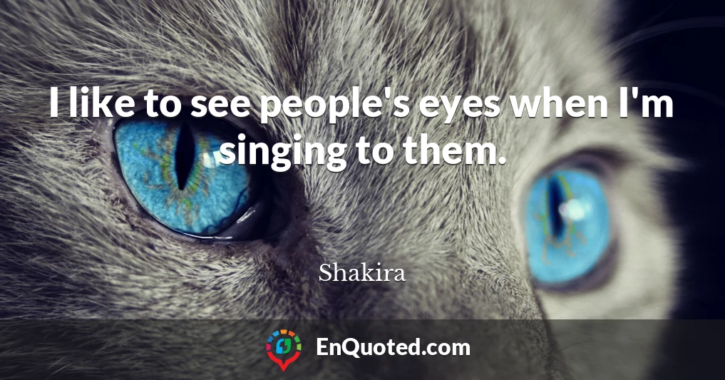 I like to see people's eyes when I'm singing to them.