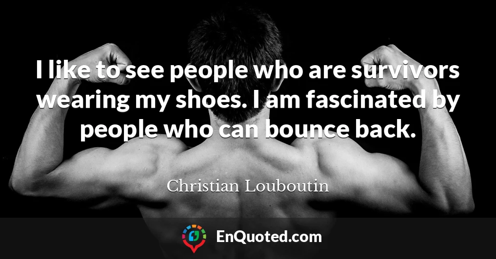 I like to see people who are survivors wearing my shoes. I am fascinated by people who can bounce back.