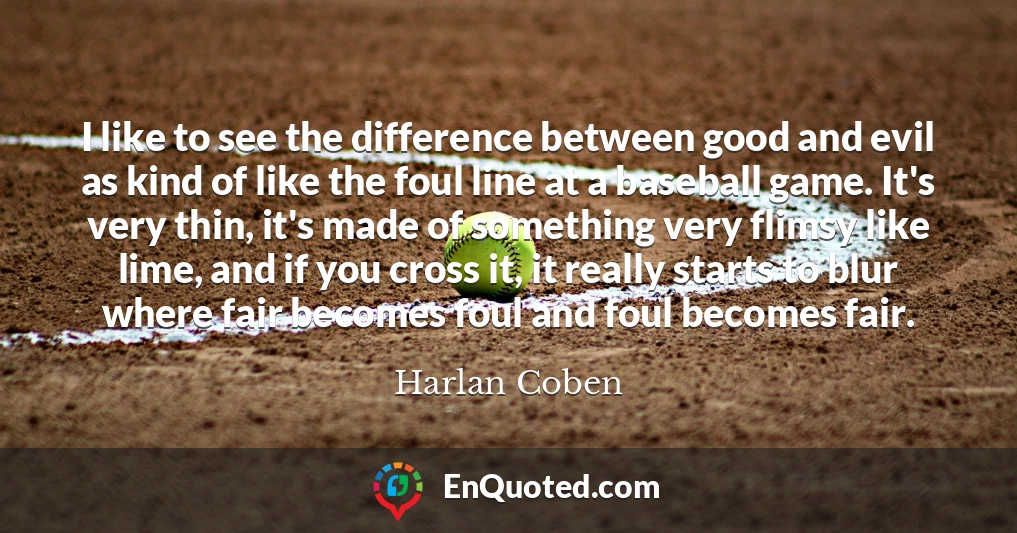 I like to see the difference between good and evil as kind of like the foul line at a baseball game. It's very thin, it's made of something very flimsy like lime, and if you cross it, it really starts to blur where fair becomes foul and foul becomes fair.