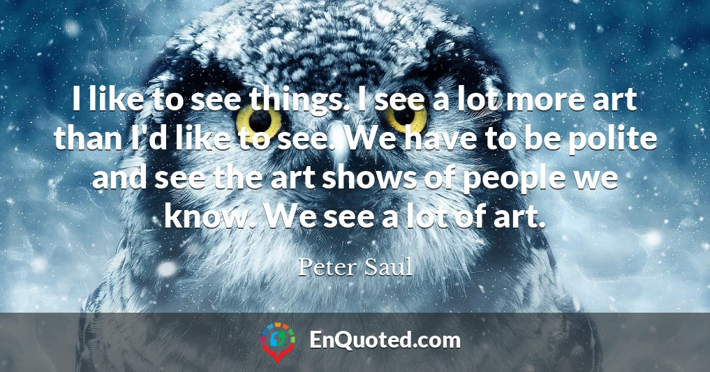 I like to see things. I see a lot more art than I'd like to see. We have to be polite and see the art shows of people we know. We see a lot of art.