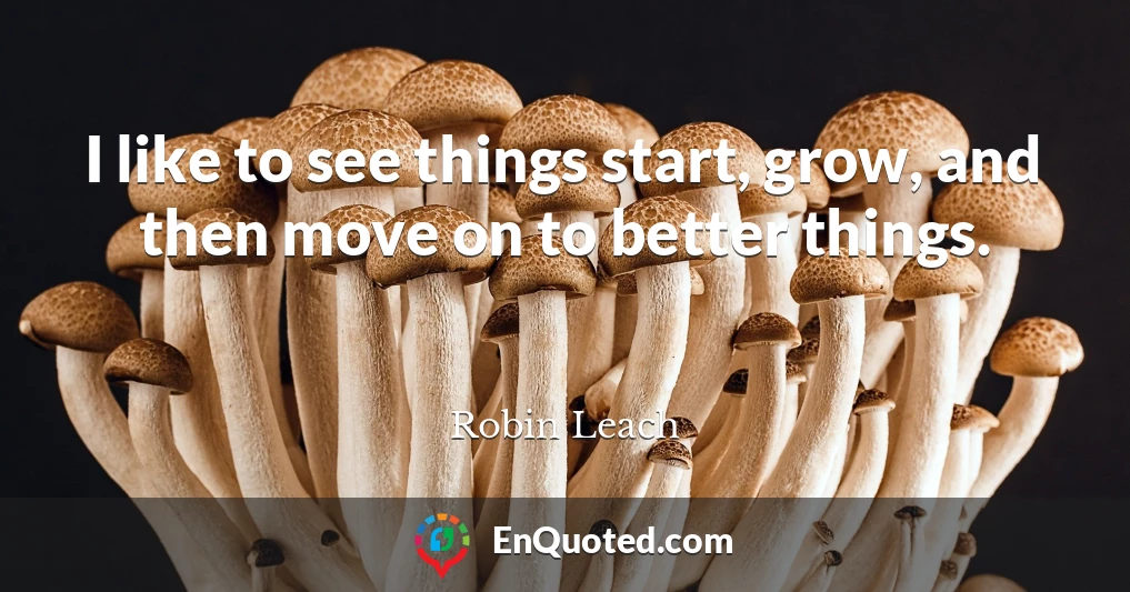 I like to see things start, grow, and then move on to better things.
