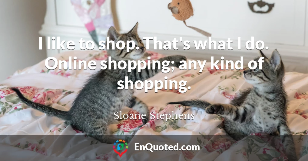 I like to shop. That's what I do. Online shopping; any kind of shopping.