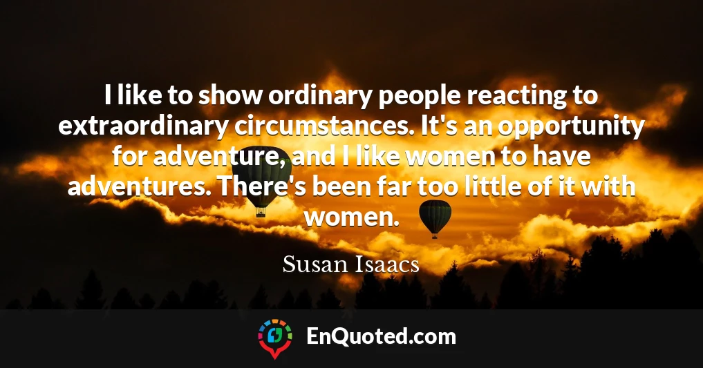 I like to show ordinary people reacting to extraordinary circumstances. It's an opportunity for adventure, and I like women to have adventures. There's been far too little of it with women.