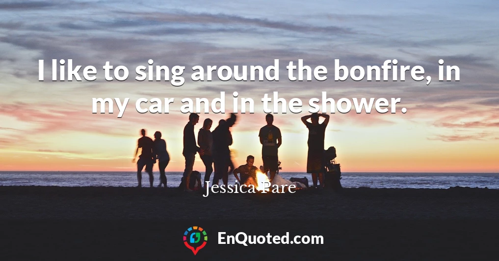 I like to sing around the bonfire, in my car and in the shower.