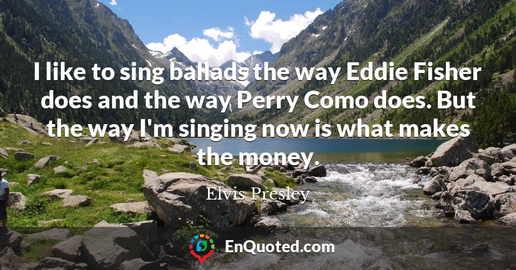 I like to sing ballads the way Eddie Fisher does and the way Perry Como does. But the way I'm singing now is what makes the money.
