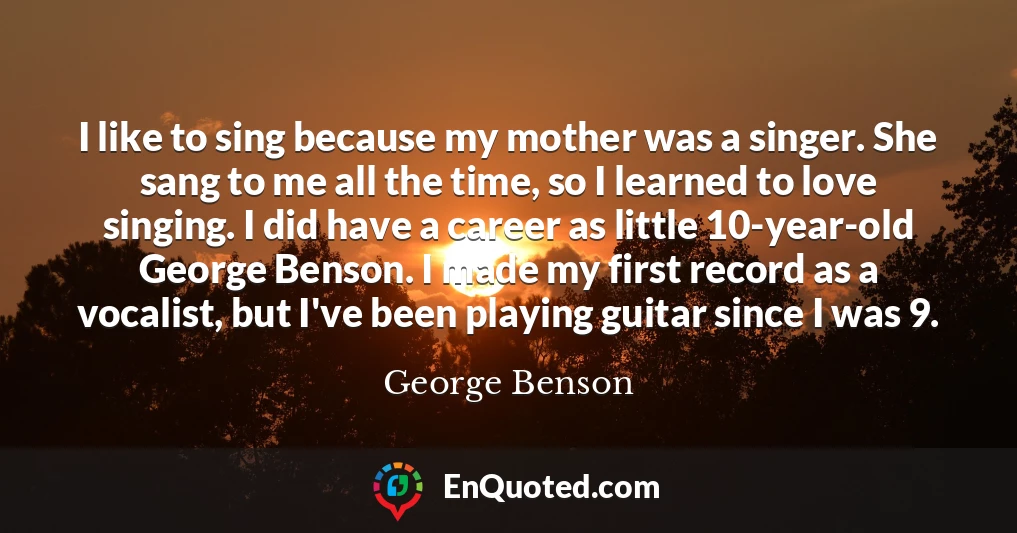 I like to sing because my mother was a singer. She sang to me all the time, so I learned to love singing. I did have a career as little 10-year-old George Benson. I made my first record as a vocalist, but I've been playing guitar since I was 9.