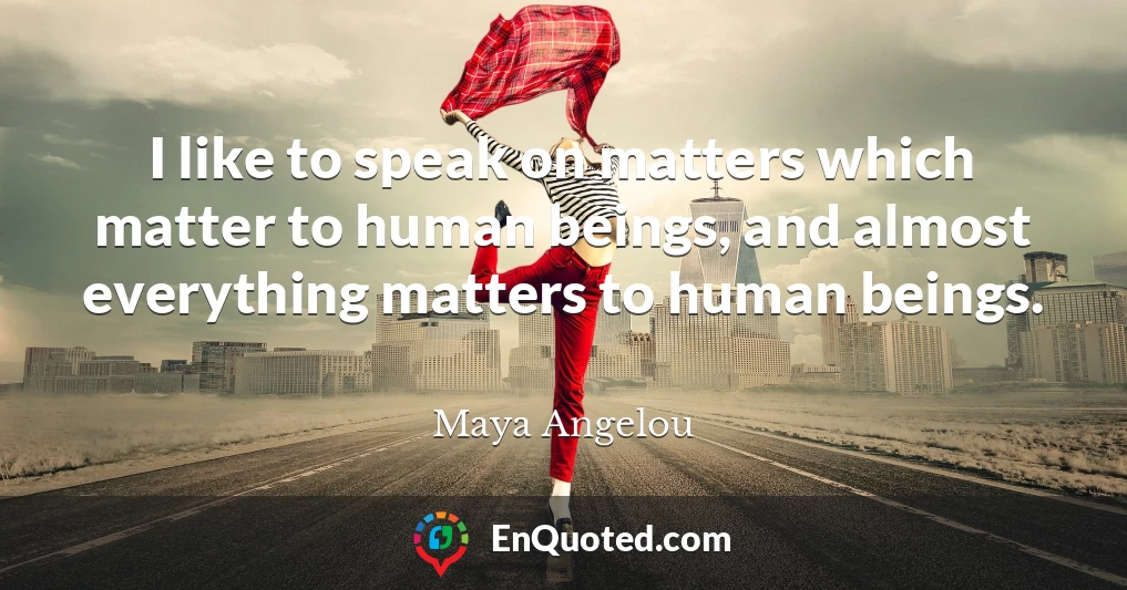 I like to speak on matters which matter to human beings, and almost everything matters to human beings.