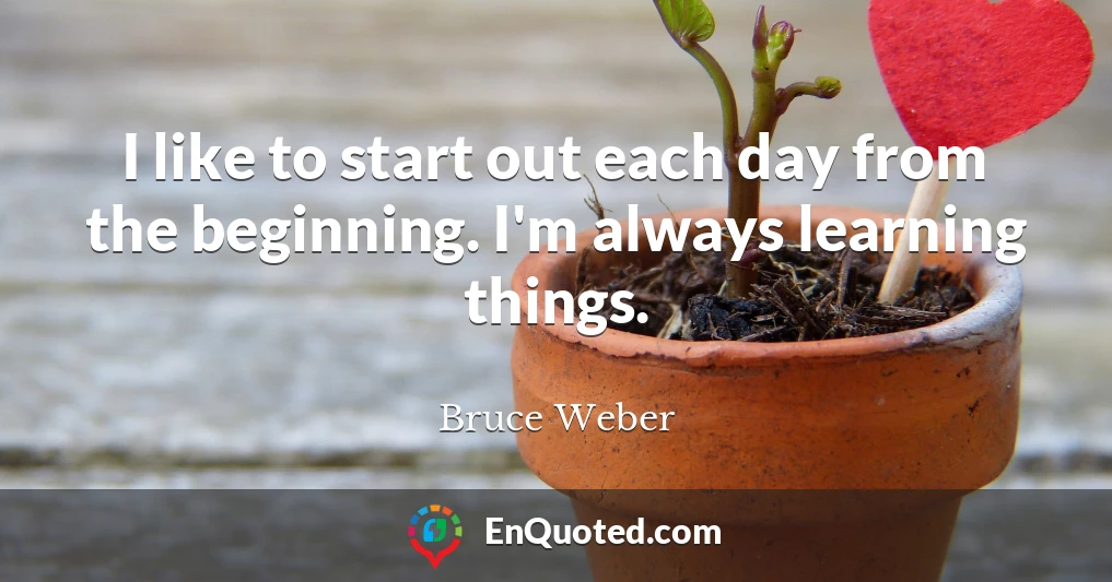 I like to start out each day from the beginning. I'm always learning things.