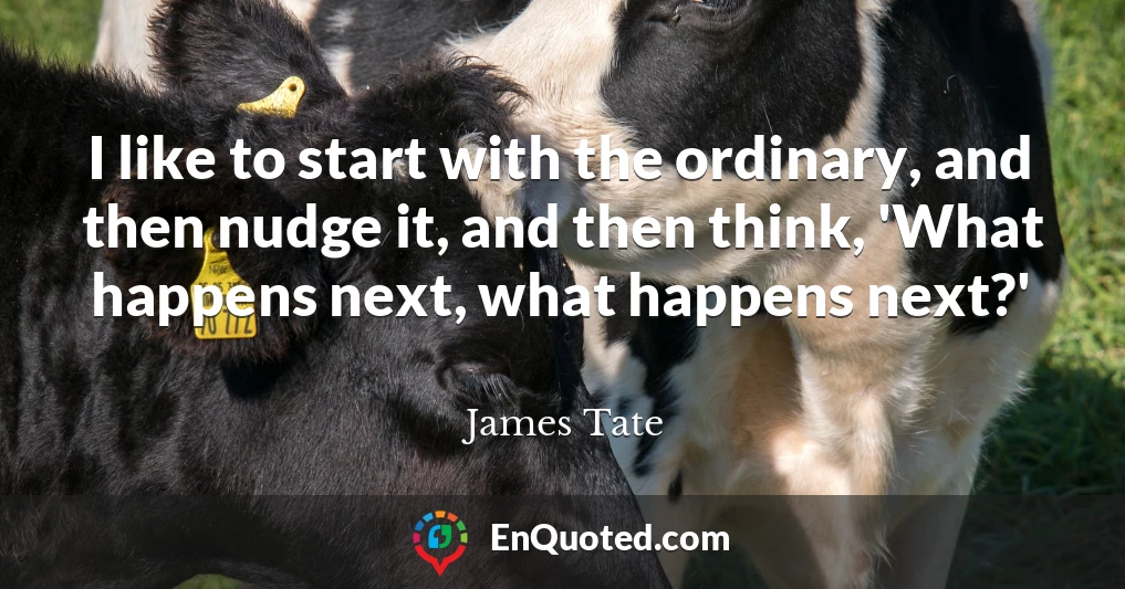 I like to start with the ordinary, and then nudge it, and then think, 'What happens next, what happens next?'