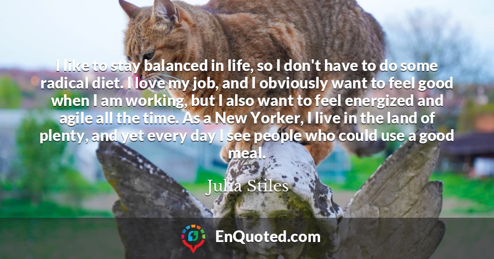 I like to stay balanced in life, so I don't have to do some radical diet. I love my job, and I obviously want to feel good when I am working, but I also want to feel energized and agile all the time. As a New Yorker, I live in the land of plenty, and yet every day I see people who could use a good meal.