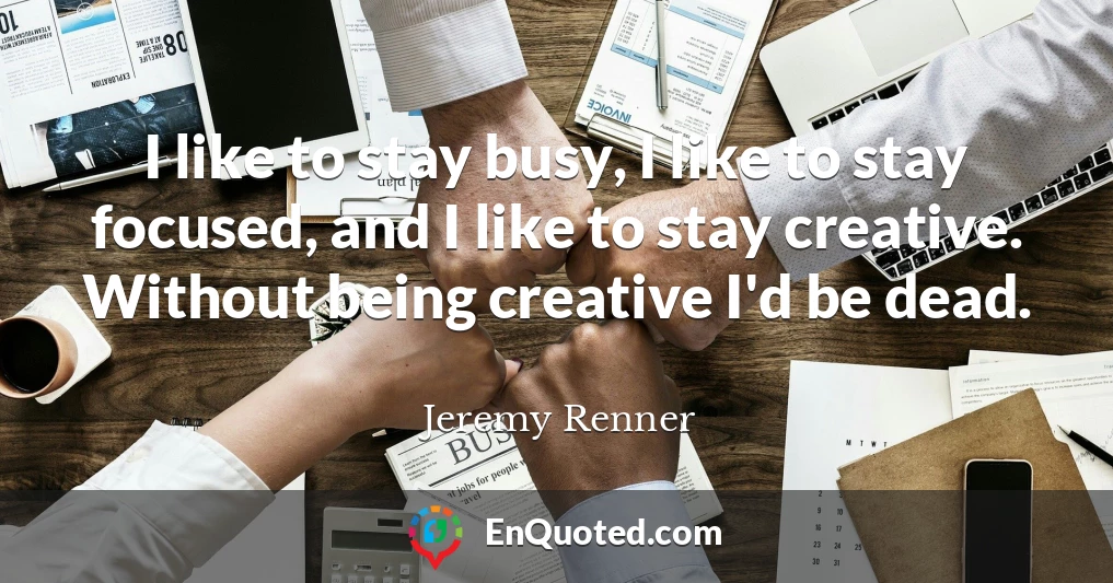 I like to stay busy, I like to stay focused, and I like to stay creative. Without being creative I'd be dead.