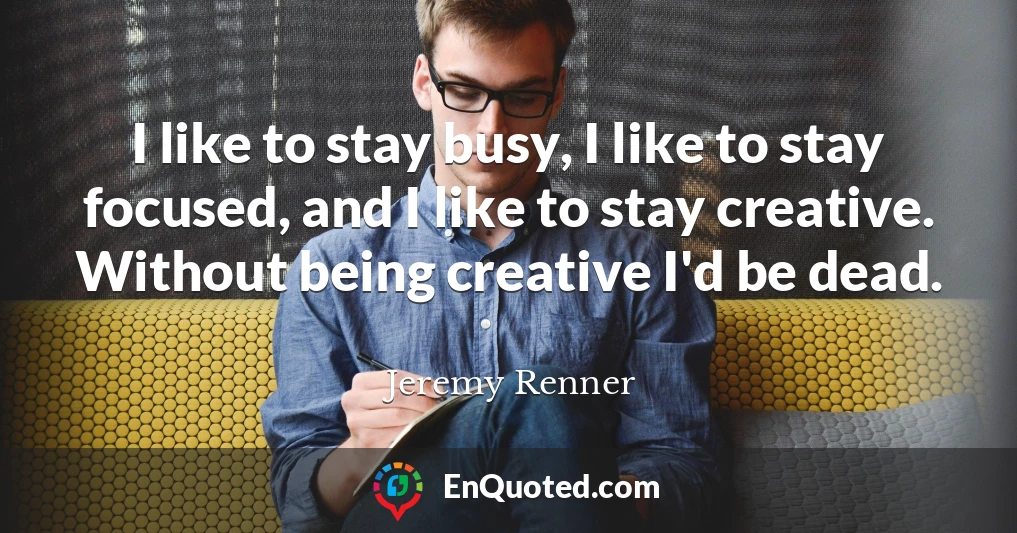 I like to stay busy, I like to stay focused, and I like to stay creative. Without being creative I'd be dead.