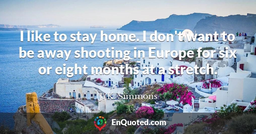 I like to stay home. I don't want to be away shooting in Europe for six or eight months at a stretch.