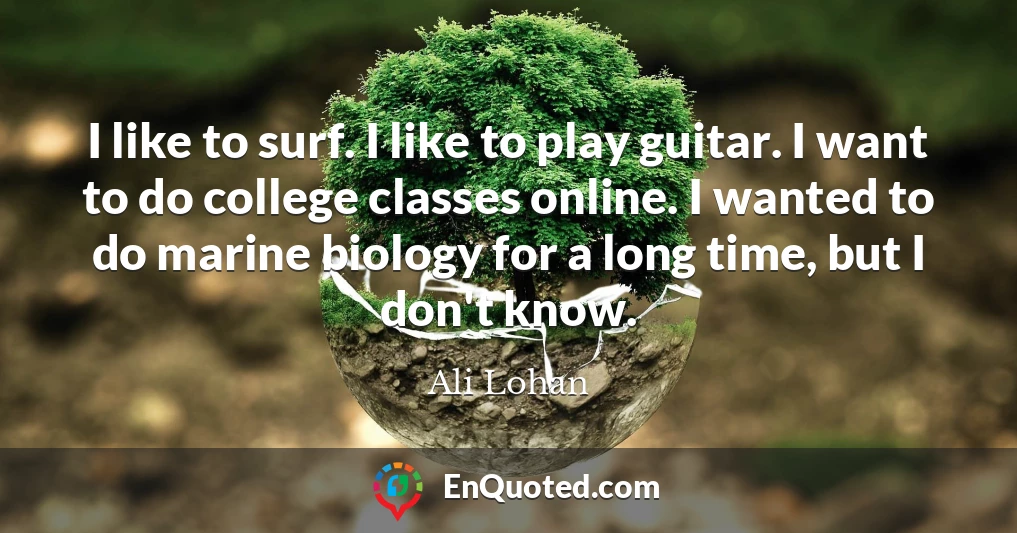 I like to surf. I like to play guitar. I want to do college classes online. I wanted to do marine biology for a long time, but I don't know.