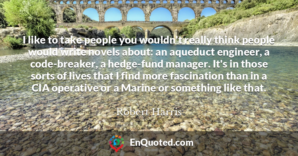 I like to take people you wouldn't really think people would write novels about: an aqueduct engineer, a code-breaker, a hedge-fund manager. It's in those sorts of lives that I find more fascination than in a CIA operative or a Marine or something like that.