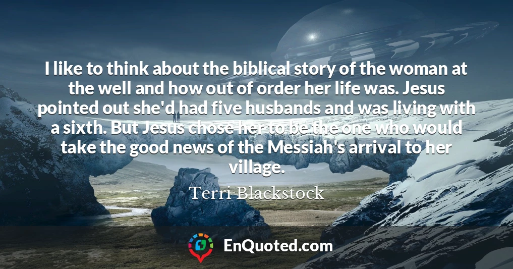 I like to think about the biblical story of the woman at the well and how out of order her life was. Jesus pointed out she'd had five husbands and was living with a sixth. But Jesus chose her to be the one who would take the good news of the Messiah's arrival to her village.