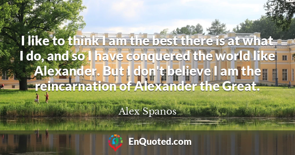 I like to think I am the best there is at what I do, and so I have conquered the world like Alexander. But I don't believe I am the reincarnation of Alexander the Great.